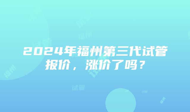 2024年福州第三代试管报价，涨价了吗？