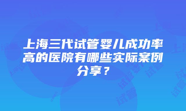 上海三代试管婴儿成功率高的医院有哪些实际案例分享？