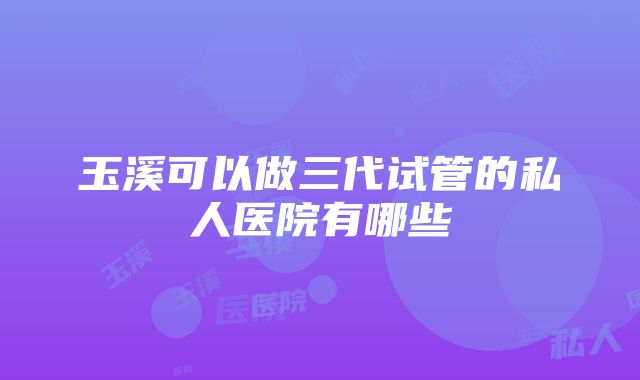 玉溪可以做三代试管的私人医院有哪些