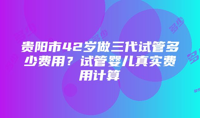 贵阳市42岁做三代试管多少费用？试管婴儿真实费用计算