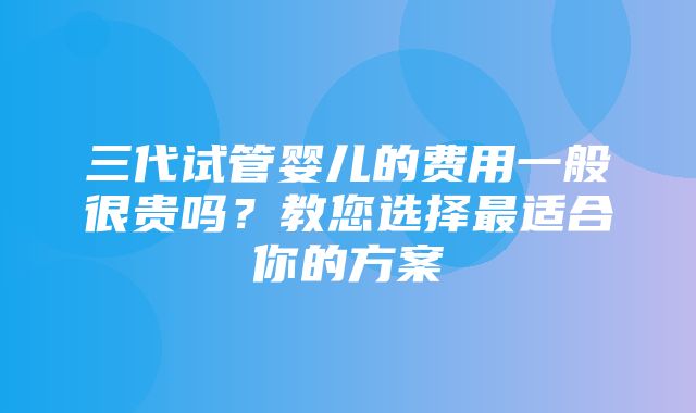 三代试管婴儿的费用一般很贵吗？教您选择最适合你的方案