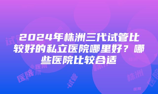 2024年株洲三代试管比较好的私立医院哪里好？哪些医院比较合适