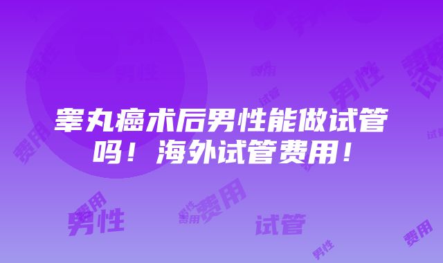 睾丸癌术后男性能做试管吗！海外试管费用！