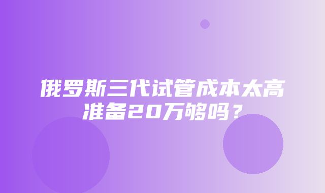 俄罗斯三代试管成本太高准备20万够吗？