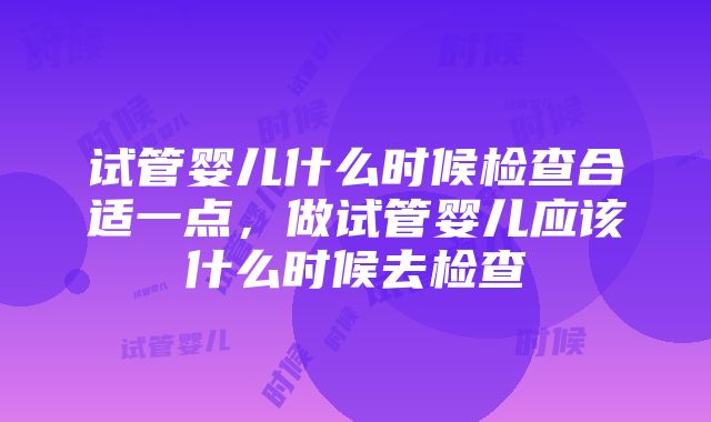 试管婴儿什么时候检查合适一点，做试管婴儿应该什么时候去检查