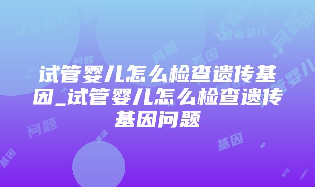 试管婴儿怎么检查遗传基因_试管婴儿怎么检查遗传基因问题