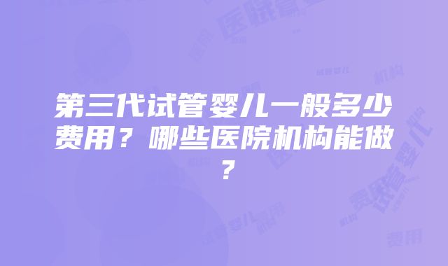 第三代试管婴儿一般多少费用？哪些医院机构能做？