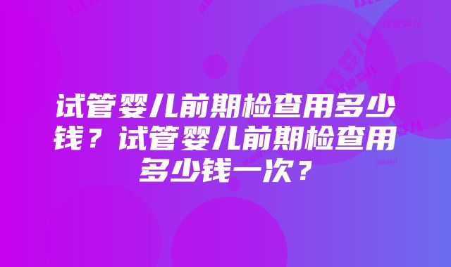 试管婴儿前期检查用多少钱？试管婴儿前期检查用多少钱一次？