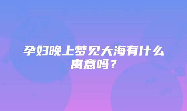 孕妇晚上梦见大海有什么寓意吗？