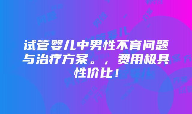 试管婴儿中男性不育问题与治疗方案。，费用极具性价比！