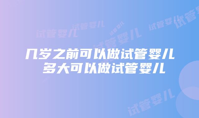 几岁之前可以做试管婴儿 多大可以做试管婴儿