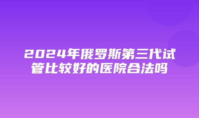 2024年俄罗斯第三代试管比较好的医院合法吗