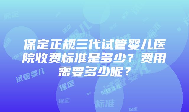 保定正规三代试管婴儿医院收费标准是多少？费用需要多少呢？