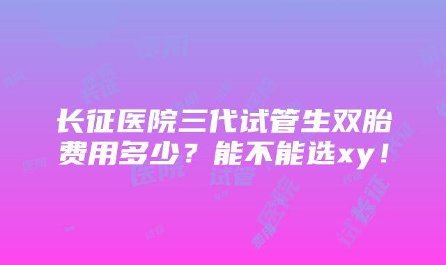 长征医院三代试管生双胎费用多少？能不能选xy！