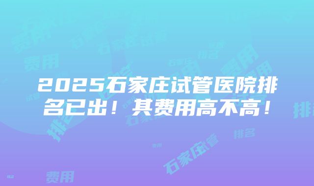 2025石家庄试管医院排名已出！其费用高不高！