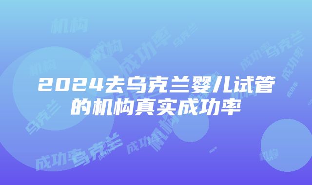 2024去乌克兰婴儿试管的机构真实成功率