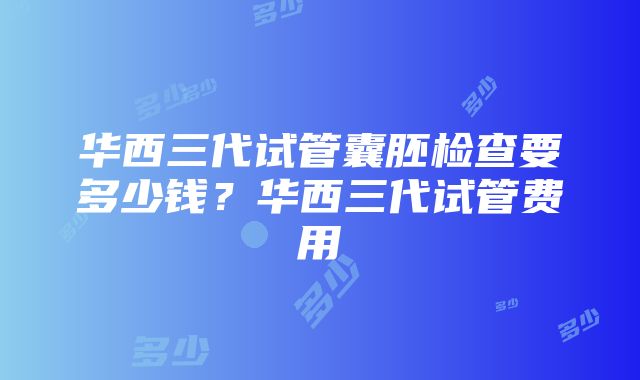 华西三代试管囊胚检查要多少钱？华西三代试管费用