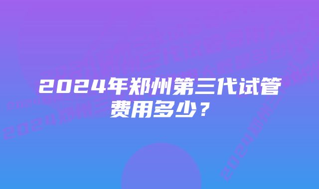 2024年郑州第三代试管费用多少？