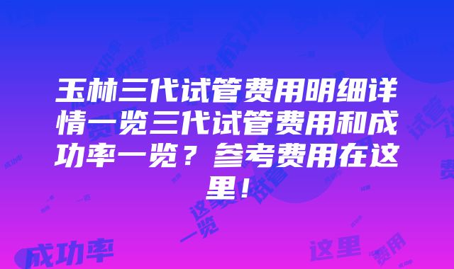 玉林三代试管费用明细详情一览三代试管费用和成功率一览？参考费用在这里！