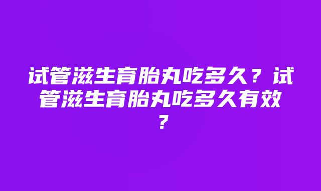 试管滋生育胎丸吃多久？试管滋生育胎丸吃多久有效？