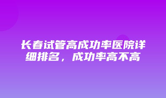 长春试管高成功率医院详细排名，成功率高不高