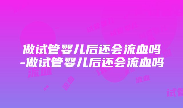 做试管婴儿后还会流血吗-做试管婴儿后还会流血吗