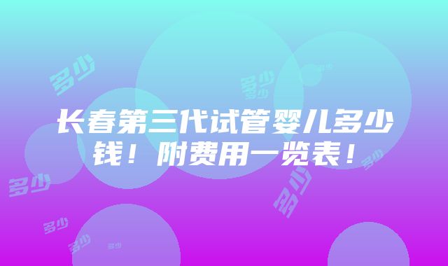 长春第三代试管婴儿多少钱！附费用一览表！