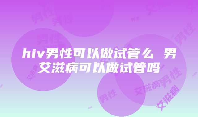 hiv男性可以做试管么 男艾滋病可以做试管吗