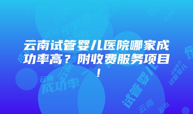 云南试管婴儿医院哪家成功率高？附收费服务项目！