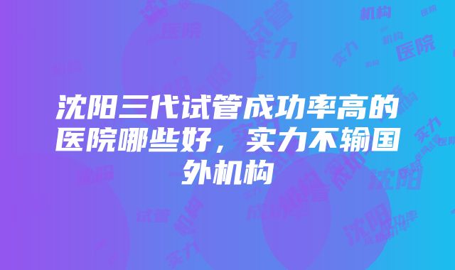 沈阳三代试管成功率高的医院哪些好，实力不输国外机构