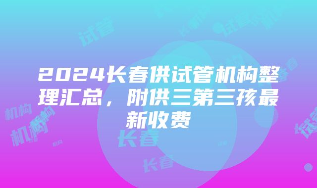 2024长春供试管机构整理汇总，附供三第三孩最新收费