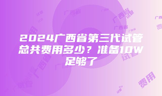 2024广西省第三代试管总共费用多少？准备10W足够了