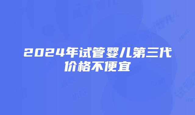 2024年试管婴儿第三代价格不便宜