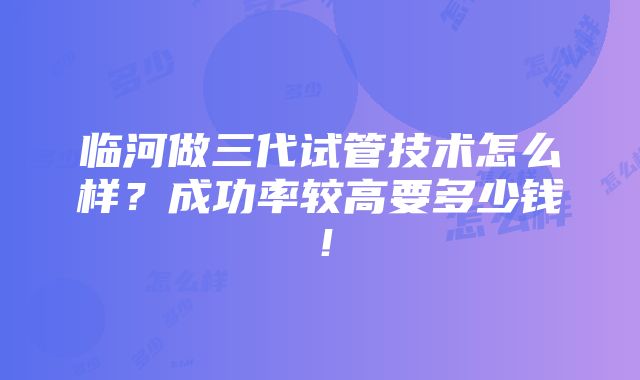 临河做三代试管技术怎么样？成功率较高要多少钱！