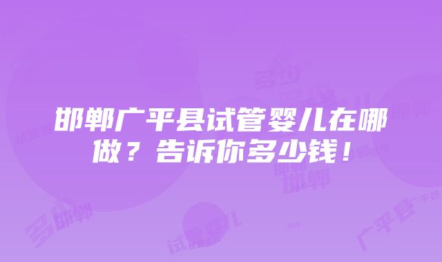 邯郸广平县试管婴儿在哪做？告诉你多少钱！