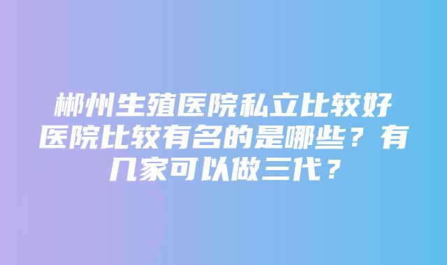 郴州生殖医院私立比较好医院比较有名的是哪些？有几家可以做三代？