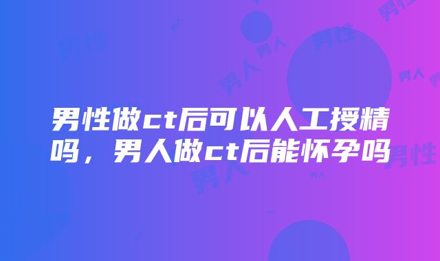 男性做ct后可以人工授精吗，男人做ct后能怀孕吗