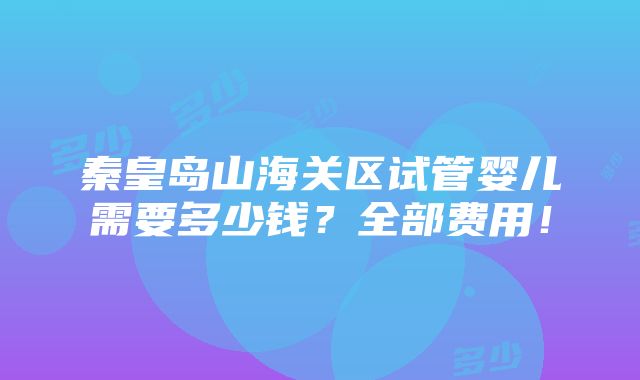 秦皇岛山海关区试管婴儿需要多少钱？全部费用！