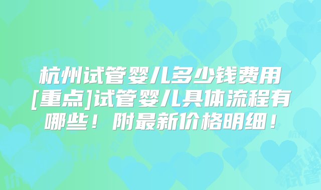 杭州试管婴儿多少钱费用[重点]试管婴儿具体流程有哪些！附最新价格明细！