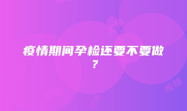 疫情期间孕检还要不要做？