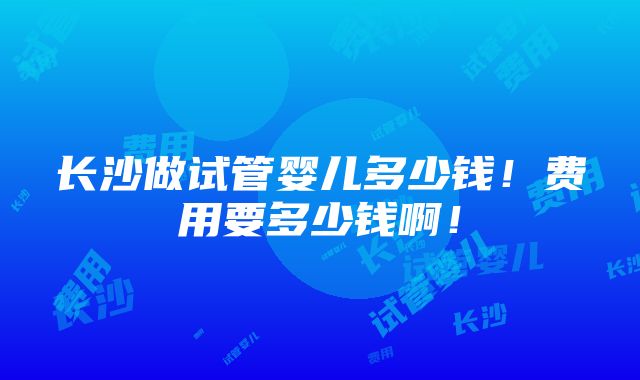 长沙做试管婴儿多少钱！费用要多少钱啊！