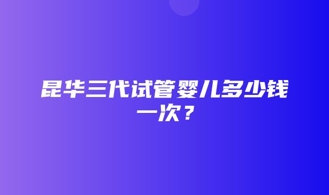 昆华三代试管婴儿多少钱一次？