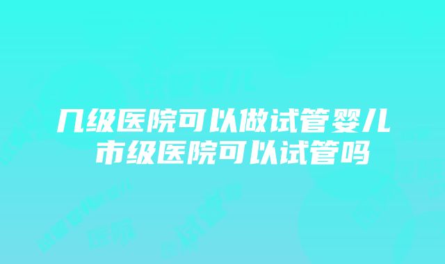 几级医院可以做试管婴儿 市级医院可以试管吗