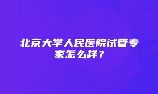 北京大学人民医院试管专家怎么样？