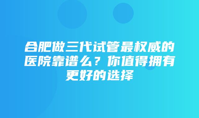 合肥做三代试管最权威的医院靠谱么？你值得拥有更好的选择