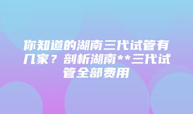 你知道的湖南三代试管有几家？剖析湖南**三代试管全部费用