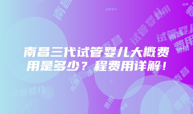 南昌三代试管婴儿大概费用是多少？程费用详解！