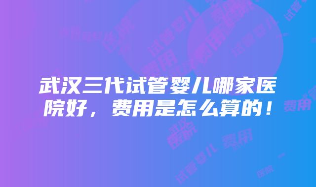 武汉三代试管婴儿哪家医院好，费用是怎么算的！