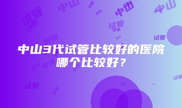 中山3代试管比较好的医院哪个比较好？