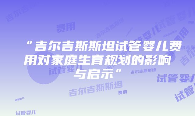 “吉尔吉斯斯坦试管婴儿费用对家庭生育规划的影响与启示”